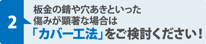 板金の錆や穴あきといった
傷みが顕著な場合は「カバー工法」をご検討ください！