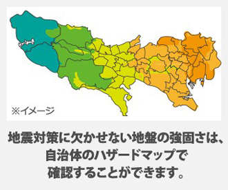 地震対策に欠かせない地盤の強固さは、 自治体のハザードマップで 確認することができます。