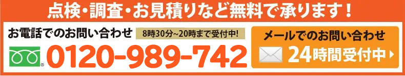 点検・調査・お見積
りなど無料で承ります！お電話でのお問い合わせは0120-989-742へ。8時半から20時まで>受付中！メールでのお問合せは24時間受付中。